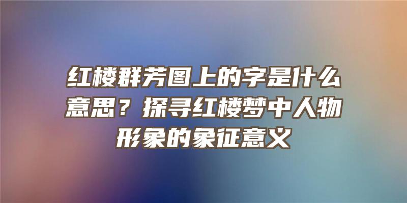 红楼群芳图上的字是什么意思？探寻红楼梦中人物形象的象征意义