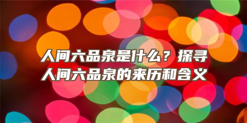 人间六品泉是什么？探寻人间六品泉的来历和含义