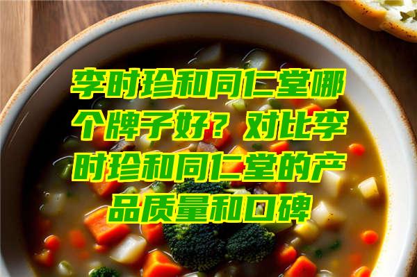 李时珍和同仁堂哪个牌子好？对比李时珍和同仁堂的产品质量和口碑