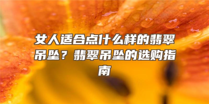 女人适合点什么样的翡翠吊坠？翡翠吊坠的选购指南