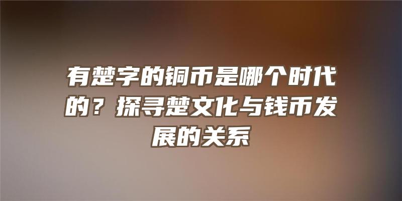 有楚字的铜币是哪个时代的？探寻楚文化与钱币发展的关系