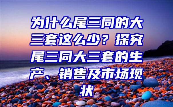 为什么尾三同的大三套这么少？探究尾三同大三套的生产、销售及市场现状