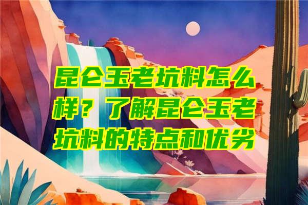 昆仑玉老坑料怎么样？了解昆仑玉老坑料的特点和优劣