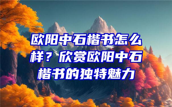 欧阳中石楷书怎么样？欣赏欧阳中石楷书的独特魅力