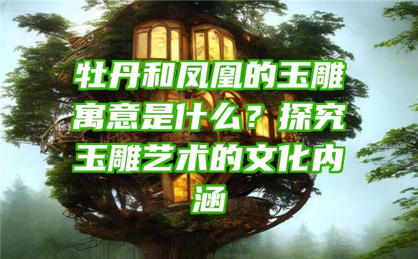 牡丹和凤凰的玉雕寓意是什么？探究玉雕艺术的文化内涵