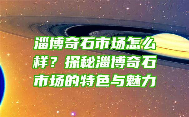 淄博奇石市场怎么样？探秘淄博奇石市场的特色与魅力