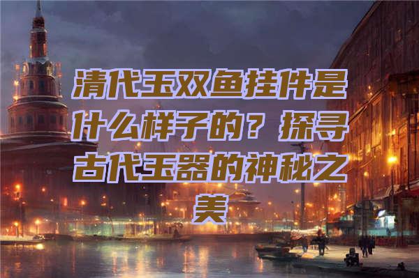 清代玉双鱼挂件是什么样子的？探寻古代玉器的神秘之美