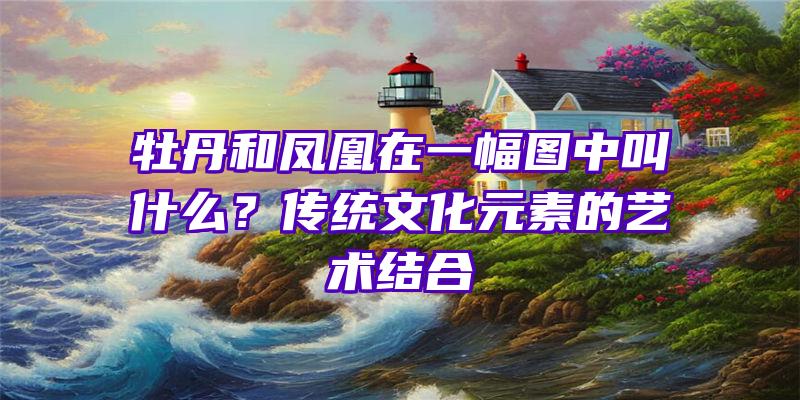 牡丹和凤凰在一幅图中叫什么？传统文化元素的艺术结合