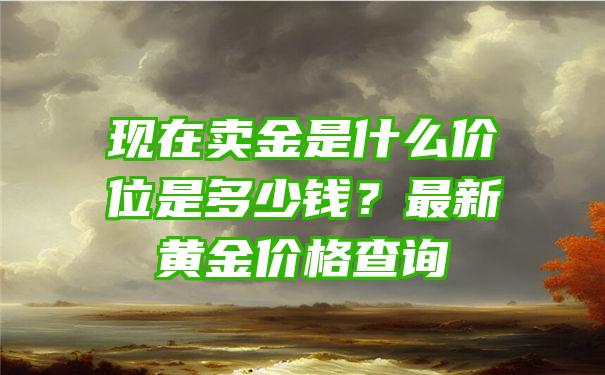 现在卖金是什么价位是多少钱？最新黄金价格查询