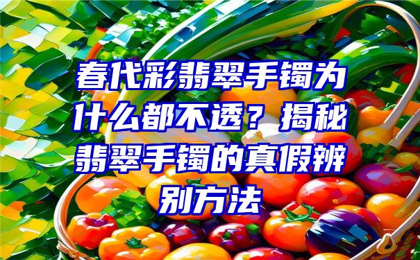 春代彩翡翠手镯为什么都不透？揭秘翡翠手镯的真假辨别方法