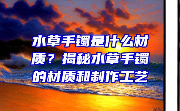 水草手镯是什么材质？揭秘水草手镯的材质和制作工艺