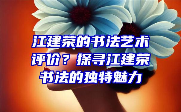 江建荣的书法艺术评价？探寻江建荣书法的独特魅力