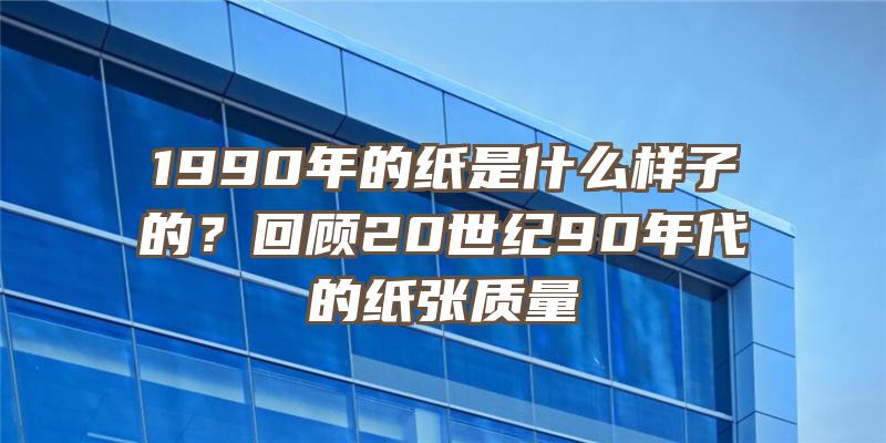 1990年的纸是什么样子的？回顾20世纪90年代的纸张质量