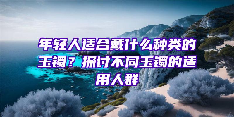 年轻人适合戴什么种类的玉镯？探讨不同玉镯的适用人群