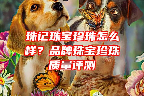 珠记珠宝珍珠怎么样？品牌珠宝珍珠质量评测