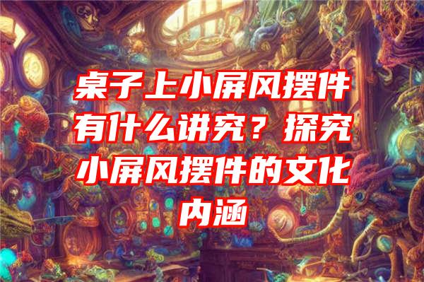 桌子上小屏风摆件有什么讲究？探究小屏风摆件的文化内涵