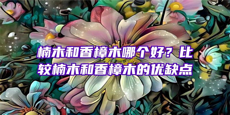 楠木和香樟木哪个好？比较楠木和香樟木的优缺点