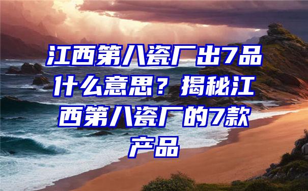 江西第八瓷厂出7品什么意思？揭秘江西第八瓷厂的7款产品