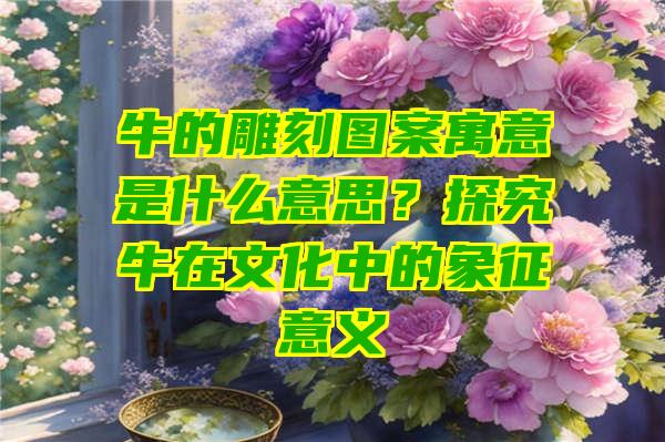 牛的雕刻图案寓意是什么意思？探究牛在文化中的象征意义