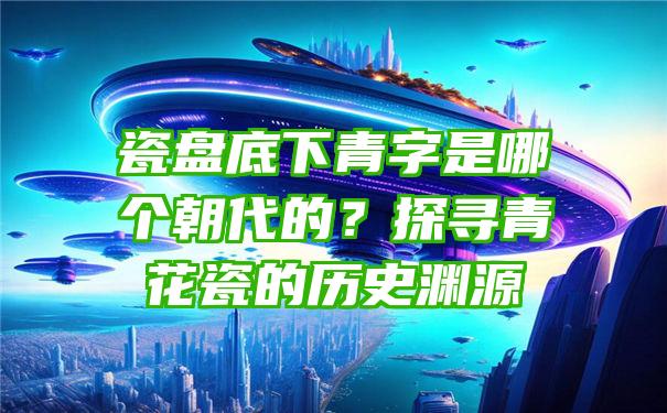 瓷盘底下青字是哪个朝代的？探寻青花瓷的历史渊源