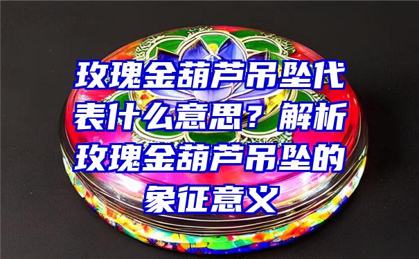 玫瑰金葫芦吊坠代表什么意思？解析玫瑰金葫芦吊坠的象征意义