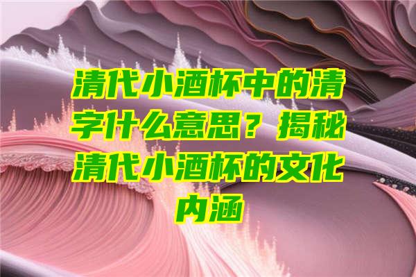 清代小酒杯中的清字什么意思？揭秘清代小酒杯的文化内涵