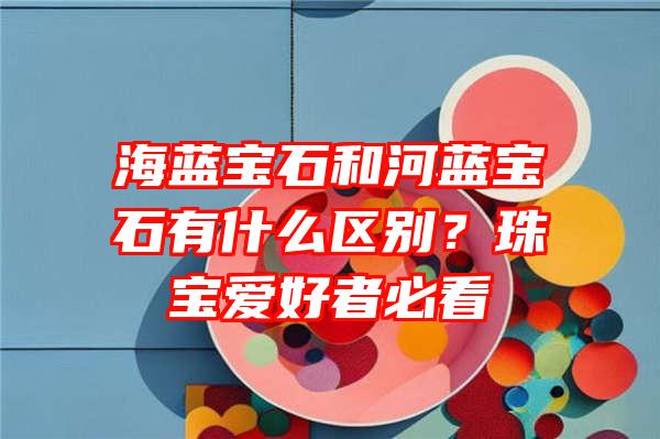 海蓝宝石和河蓝宝石有什么区别？珠宝爱好者必看