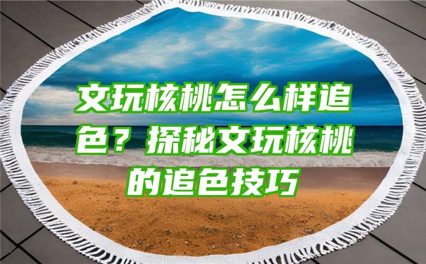 文玩核桃怎么样追色？探秘文玩核桃的追色技巧