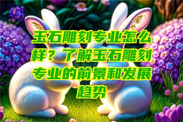 玉石雕刻专业怎么样？了解玉石雕刻专业的前景和发展趋势