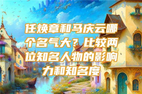 任焕章和马庆云哪个名气大？比较两位知名人物的影响力和知名度