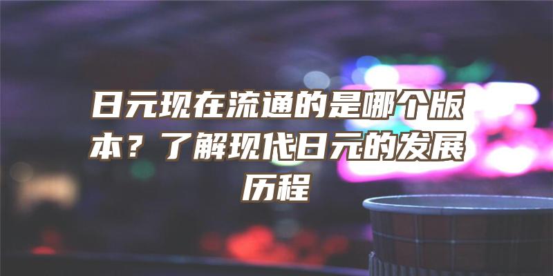 日元现在流通的是哪个版本？了解现代日元的发展历程