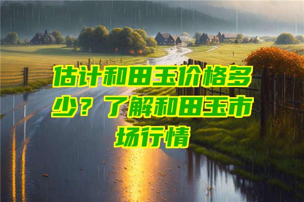 估计和田玉价格多少？了解和田玉市场行情