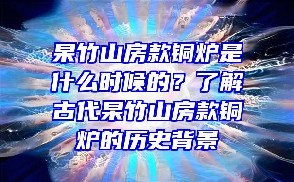 杲竹山房款铜炉是什么时候的？了解古代杲竹山房款铜炉的历史背景