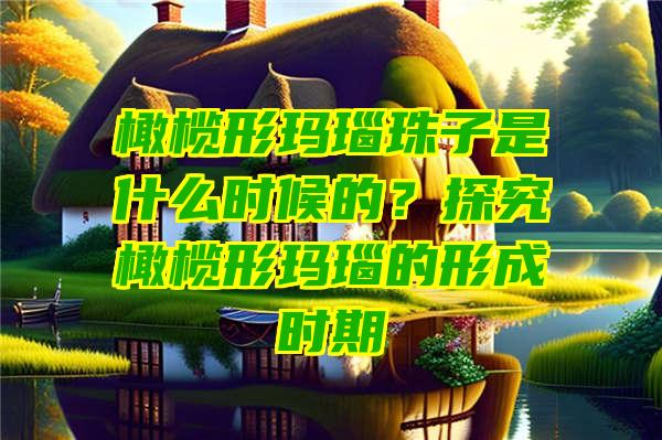 橄榄形玛瑙珠子是什么时候的？探究橄榄形玛瑙的形成时期