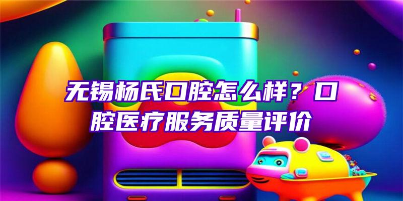 无锡杨氏口腔怎么样？口腔医疗服务质量评价