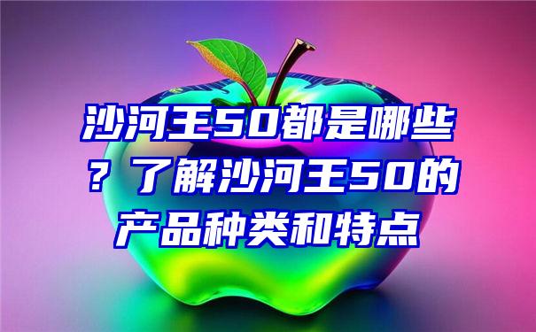 沙河王50都是哪些？了解沙河王50的产品种类和特点