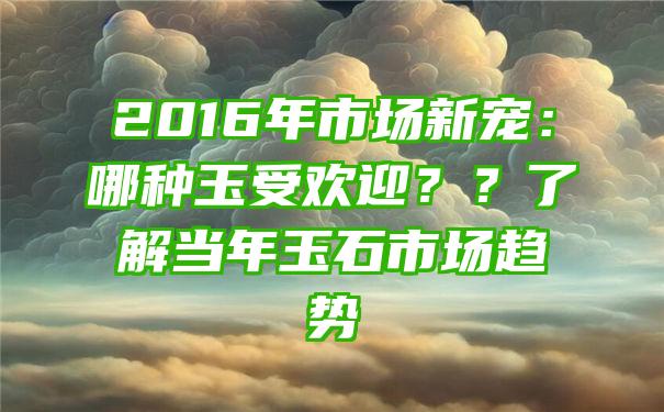 2016年市场新宠：哪种玉受欢迎？？了解当年玉石市场趋势