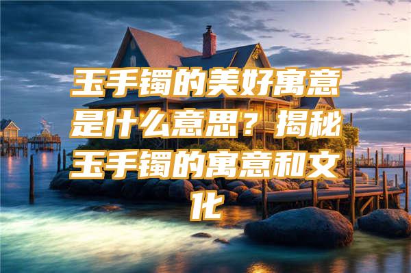 玉手镯的美好寓意是什么意思？揭秘玉手镯的寓意和文化