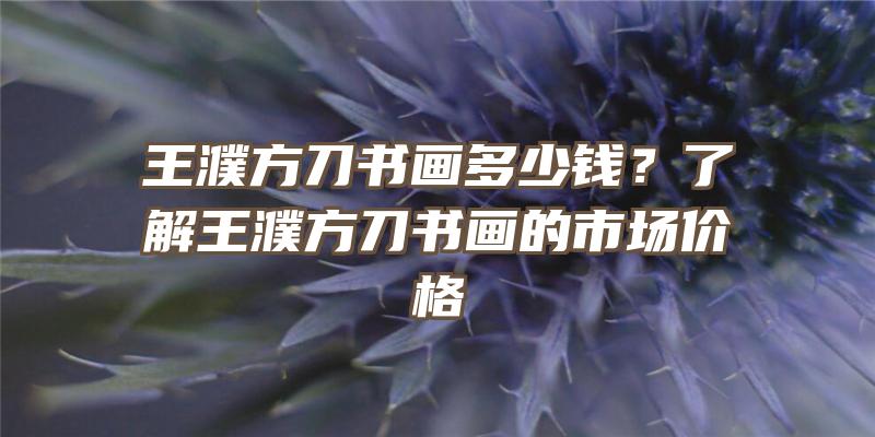 王濮方刀书画多少钱？了解王濮方刀书画的市场价格