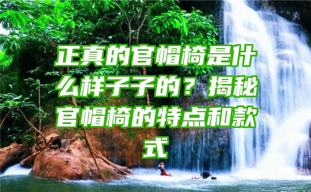 正真的官帽椅是什么样子子的？揭秘官帽椅的特点和款式