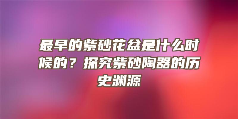 最早的紫砂花盆是什么时候的？探究紫砂陶器的历史渊源