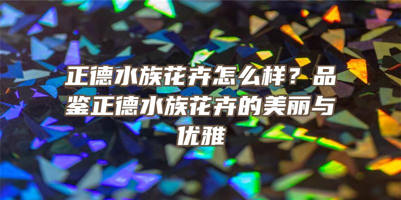 正德水族花卉怎么样？品鉴正德水族花卉的美丽与优雅