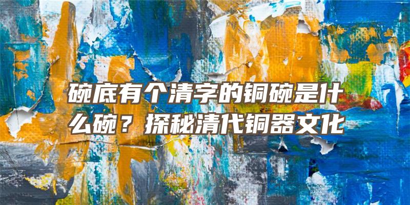 碗底有个清字的铜碗是什么碗？探秘清代铜器文化