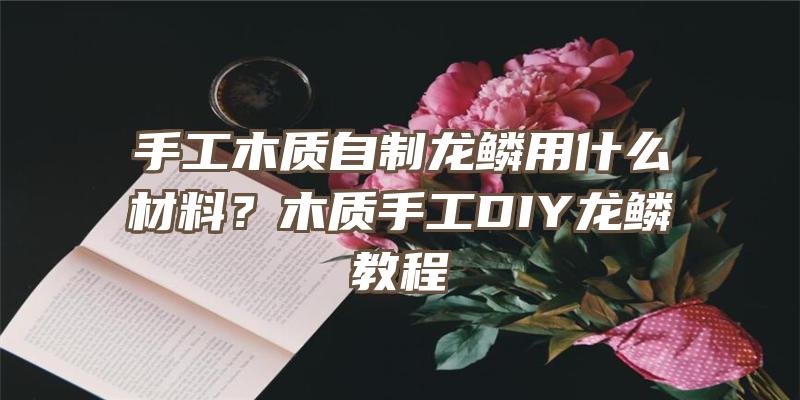 手工木质自制龙鳞用什么材料？木质手工DIY龙鳞教程