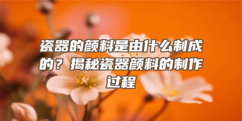 瓷器的颜料是由什么制成的？揭秘瓷器颜料的制作过程