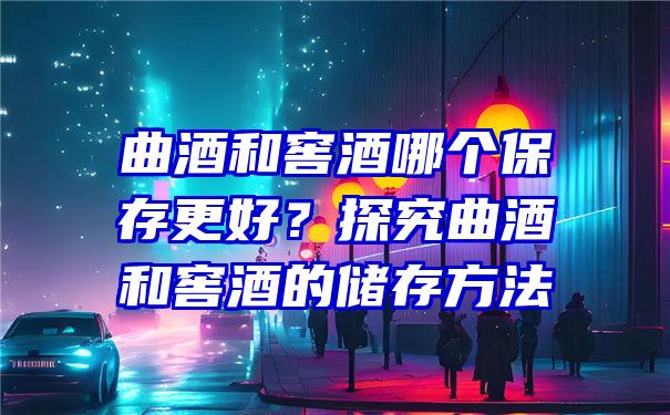 曲酒和窖酒哪个保存更好？探究曲酒和窖酒的储存方法