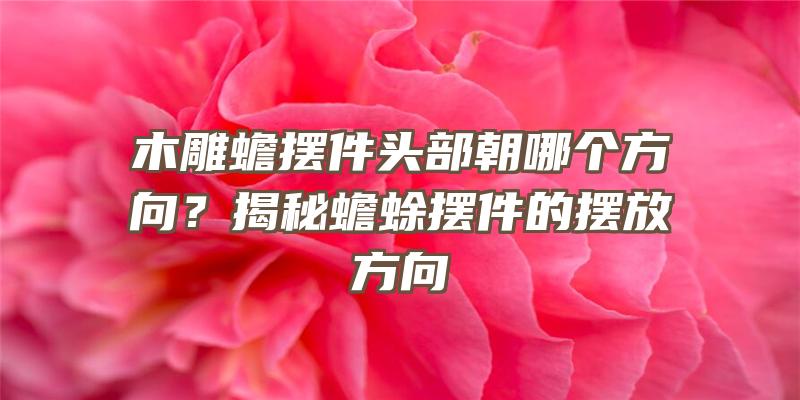 木雕蟾摆件头部朝哪个方向？揭秘蟾蜍摆件的摆放方向