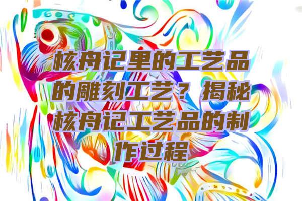 核舟记里的工艺品的雕刻工艺？揭秘核舟记工艺品的制作过程