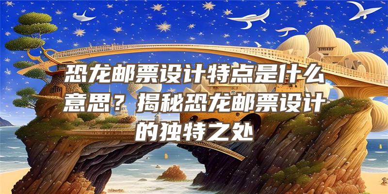 恐龙邮票设计特点是什么意思？揭秘恐龙邮票设计的独特之处