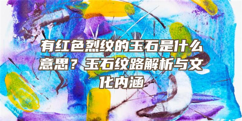 有红色烈纹的玉石是什么意思？玉石纹路解析与文化内涵